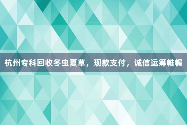 杭州专科回收冬虫夏草，现款支付，诚信运筹帷幄