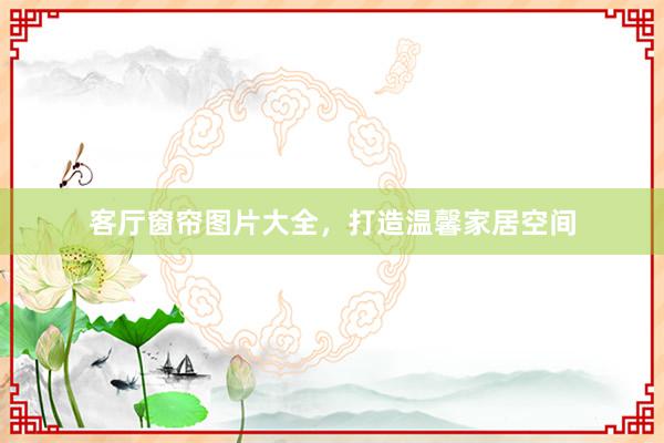 客厅窗帘图片大全，打造温馨家居空间