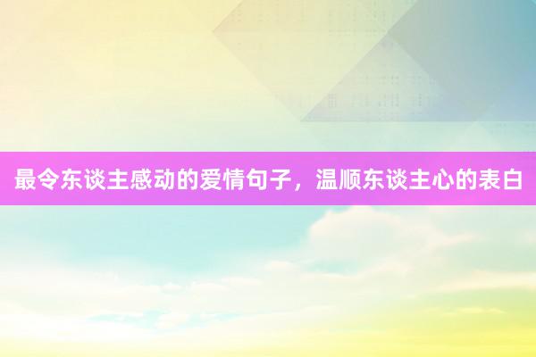 最令东谈主感动的爱情句子，温顺东谈主心的表白