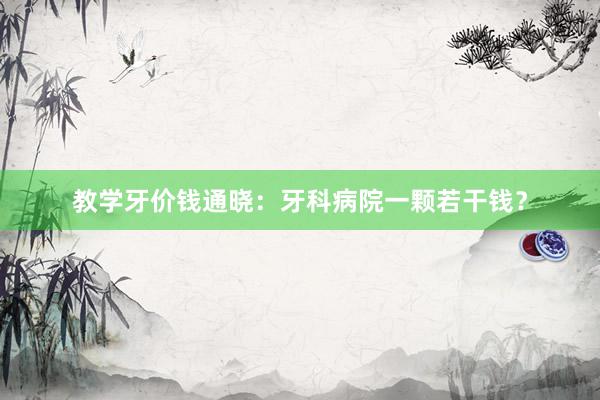 教学牙价钱通晓：牙科病院一颗若干钱？