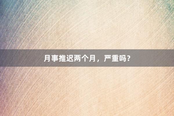 月事推迟两个月,严重吗?